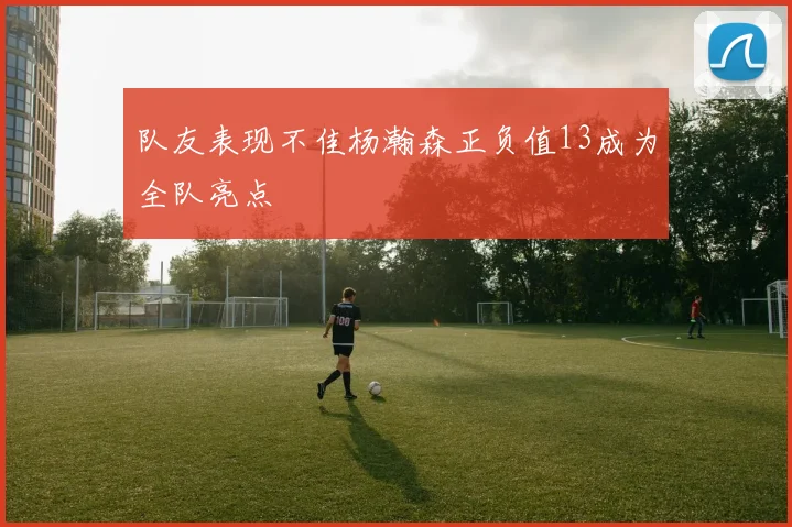 队友表现不佳杨瀚森正负值13成为全队亮点