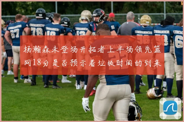 杨瀚森未登场开拓者上半场领先篮网18分是否预示着垃圾时间的到来