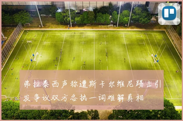 弗拉泰西声称遭斯卡尔维尼踢击引发争议双方各执一词难解真相