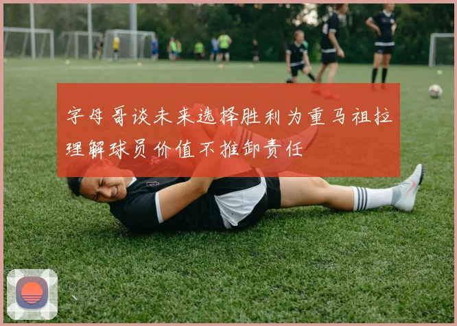 字母哥谈未来选择胜利为重马祖拉理解球员价值不推卸责任