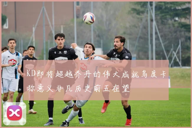 KD即将超越乔丹的伟大成就乌度卡称意义非凡历史前五在望