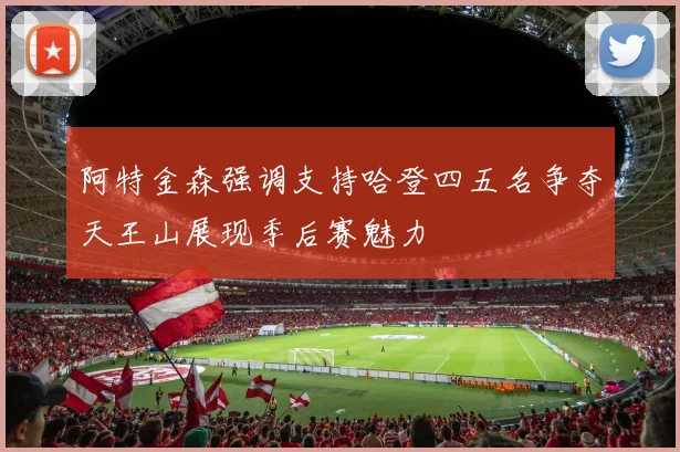 阿特金森强调支持哈登四五名争夺天王山展现季后赛魅力