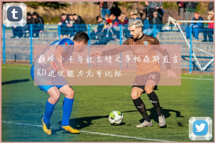 巅峰小卡与杜兰特之争帕森斯直言KD进攻能力无可比拟