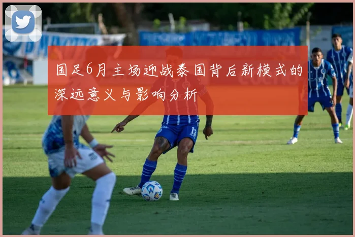 国足6月主场迎战泰国背后新模式的深远意义与影响分析