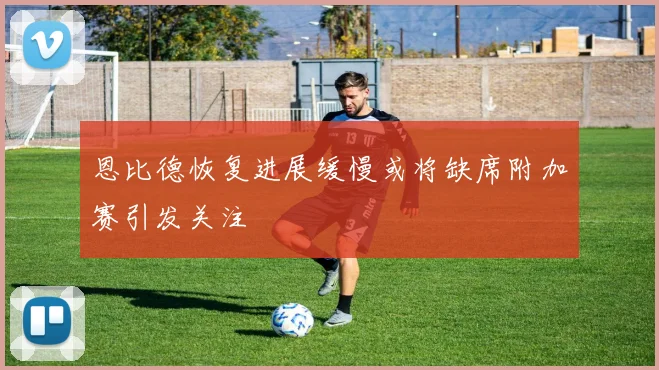 恩比德恢复进展缓慢或将缺席附加赛引发关注