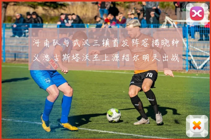 河南队与武汉三镇首发阵容揭晓钟义浩古斯塔沃王上源绍尔明天出战